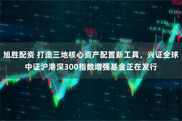 旭胜配资 打造三地核心资产配置新工具，兴证全球中证沪港深300指数增强基金正在发行