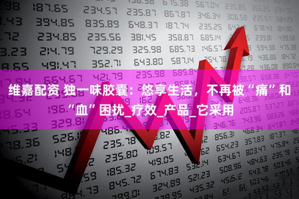 维嘉配资 独一味胶囊：悠享生活，不再被“痛”和“血”困扰_疗效_产品_它采用