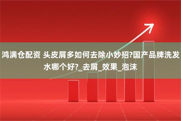 鸿满仓配资 头皮屑多如何去除小妙招?国产品牌洗发水哪个好?_去屑_效果_泡沫