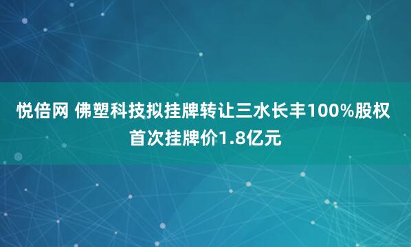 悦倍网 佛塑科技拟挂牌转让三水长丰100%股权 首次挂牌价1.8亿元