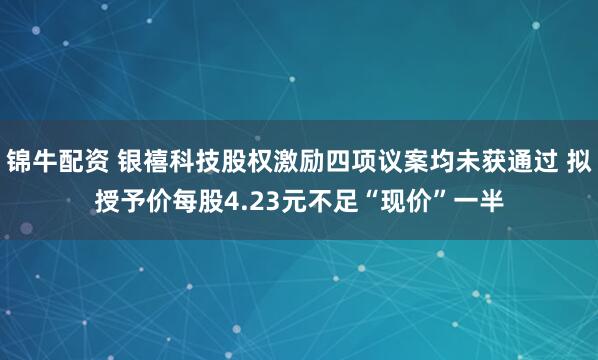 锦牛配资 银禧科技股权激励四项议案均未获通过 拟授予价每股4.23元不足“现价”一半