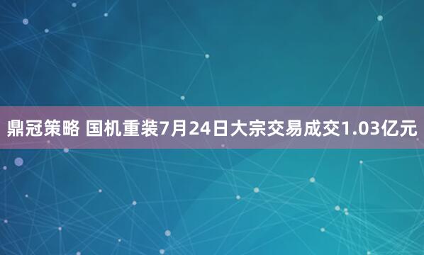 鼎冠策略 国机重装7月24日大宗交易成交1.03亿元