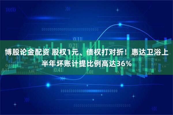 博股论金配资 股权1元、债权打对折！惠达卫浴上半年坏账计提比例高达36%
