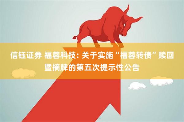 信钰证券 福蓉科技: 关于实施“福蓉转债”赎回暨摘牌的第五次提示性公告