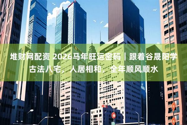 堆财网配资 2026马年旺运密码｜跟着谷晟阳学古法八宅，人居相和，全年顺风顺水
