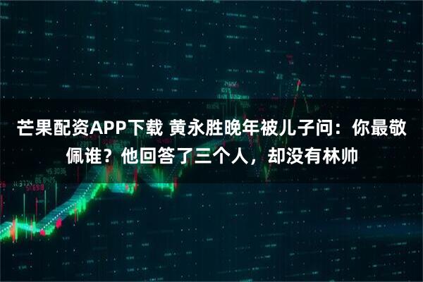 芒果配资APP下载 黄永胜晚年被儿子问：你最敬佩谁？他回答了三个人，却没有林帅