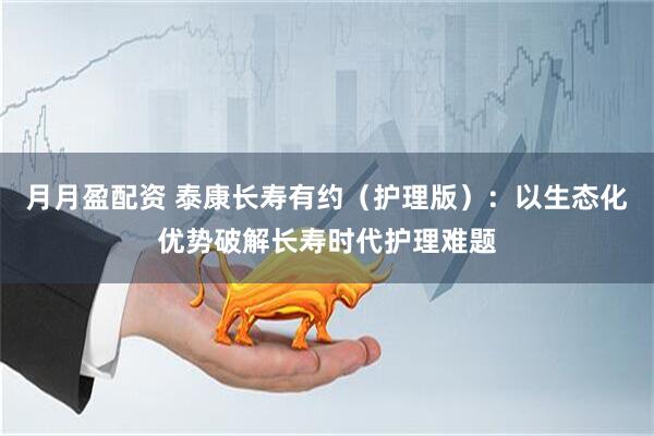 月月盈配资 泰康长寿有约（护理版）：以生态化优势破解长寿时代护理难题