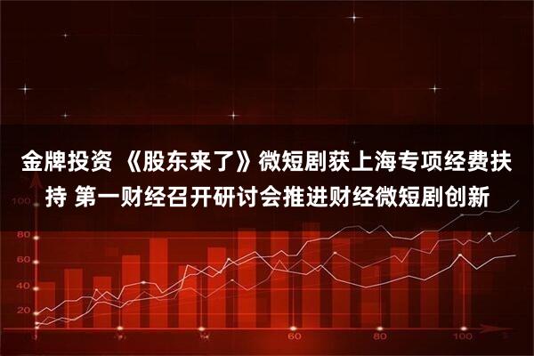 金牌投资 《股东来了》微短剧获上海专项经费扶持 第一财经召开研讨会推进财经微短剧创新